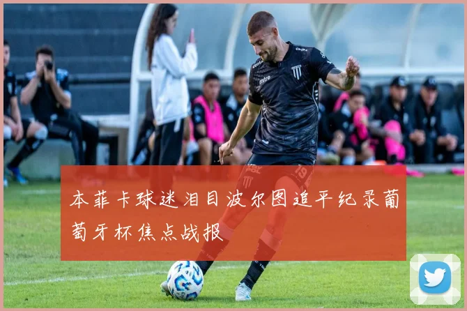 本菲卡球迷泪目波尔图追平纪录葡萄牙杯焦点战报