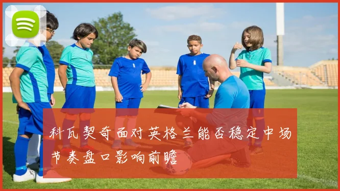 科瓦契奇面对英格兰能否稳定中场节奏盘口影响前瞻