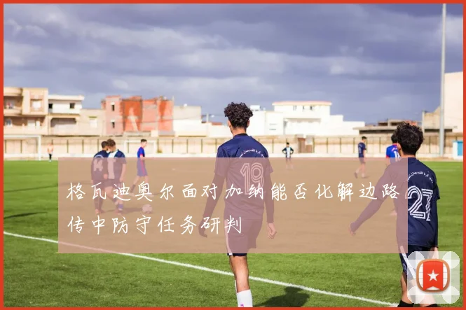 格瓦迪奥尔面对加纳能否化解边路传中防守任务研判