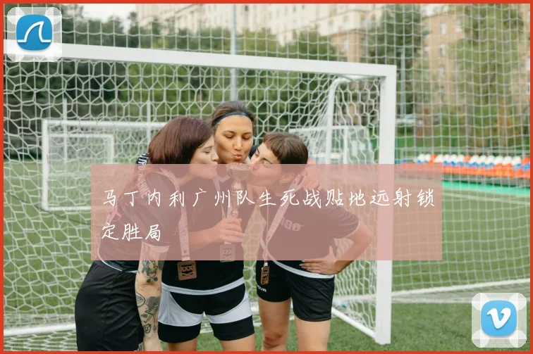马丁内利广州队生死战贴地远射锁定胜局