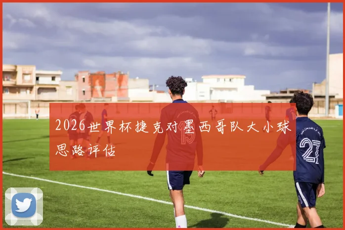 2026世界杯捷克对墨西哥队大小球思路评估
