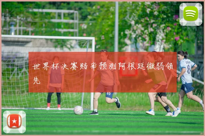 世界杯决赛赔率预测阿根廷微弱领先