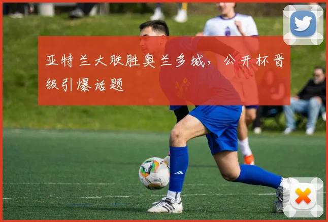 亚特兰大联胜奥兰多城，公开杯晋级引爆话题