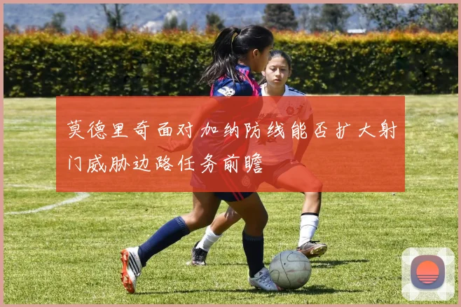 莫德里奇面对加纳防线能否扩大射门威胁边路任务前瞻