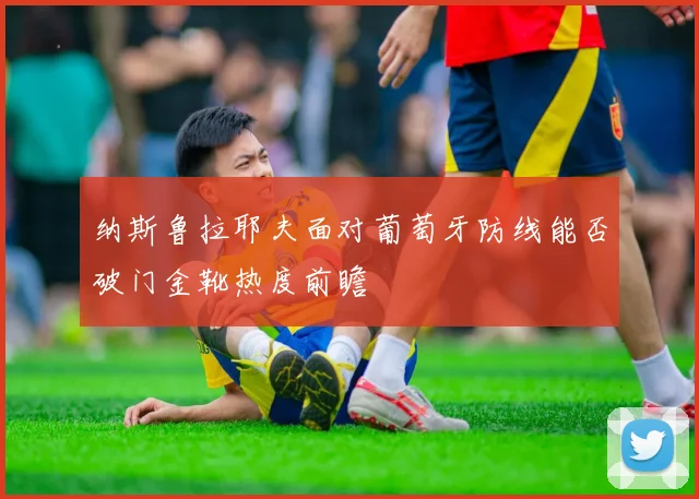 纳斯鲁拉耶夫面对葡萄牙防线能否破门金靴热度前瞻