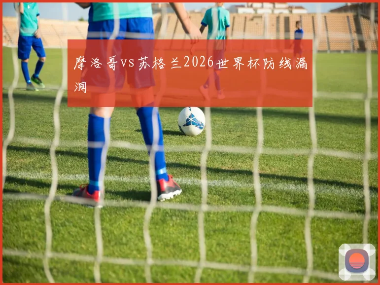 摩洛哥vs苏格兰2026世界杯防线漏洞