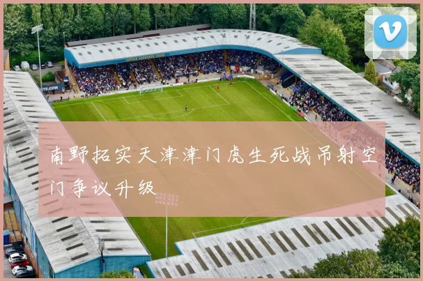 南野拓实天津津门虎生死战吊射空门争议升级