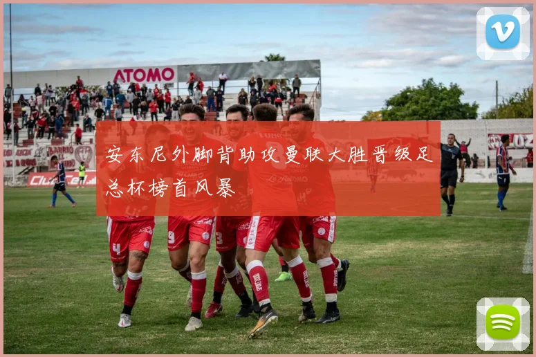 安东尼外脚背助攻曼联大胜晋级足总杯榜首风暴