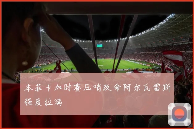 本菲卡加时赛压哨改命阿尔瓦雷斯强度拉满