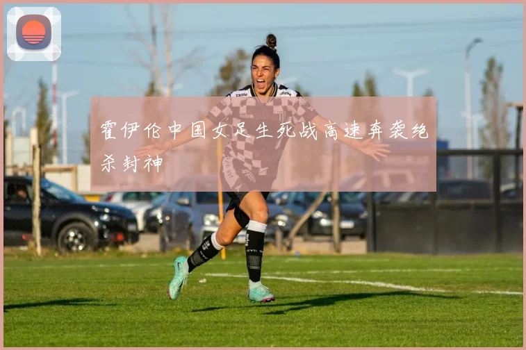 霍伊伦中国女足生死战高速奔袭绝杀封神