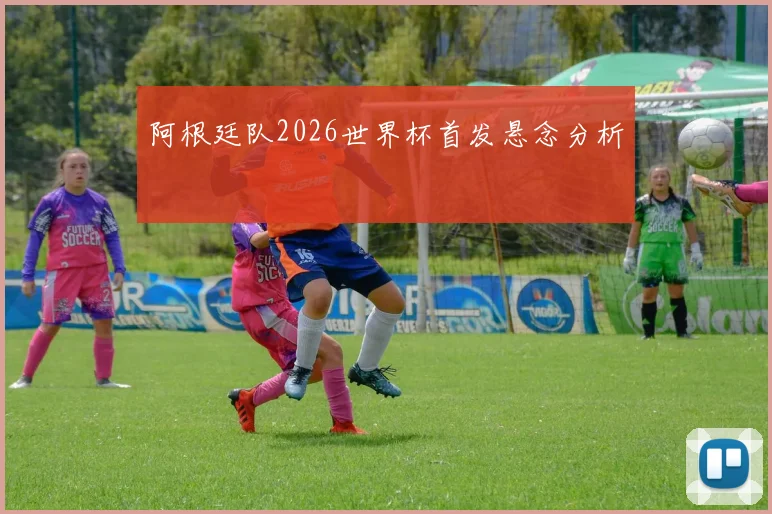 阿根廷队2026世界杯首发悬念分析