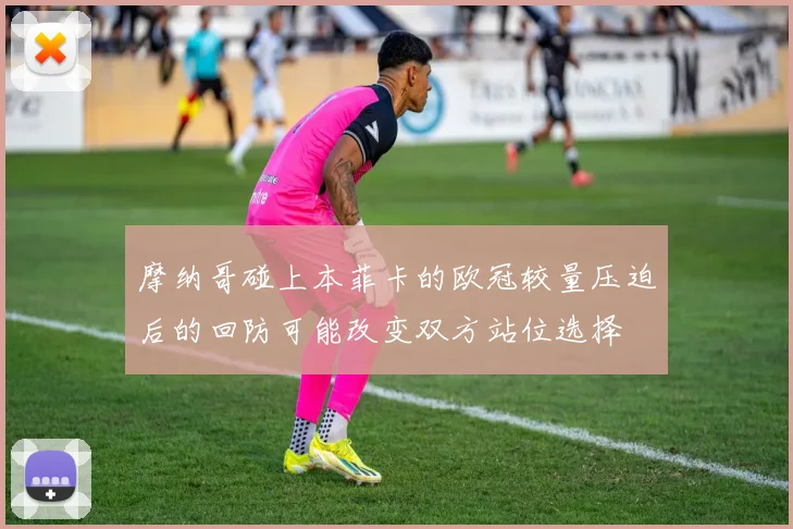 摩纳哥碰上本菲卡的欧冠较量压迫后的回防可能改变双方站位选择