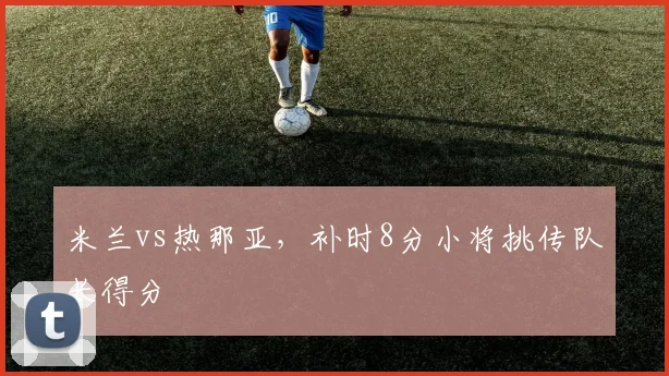 米兰vs热那亚,补时8分小将挑传队长得分