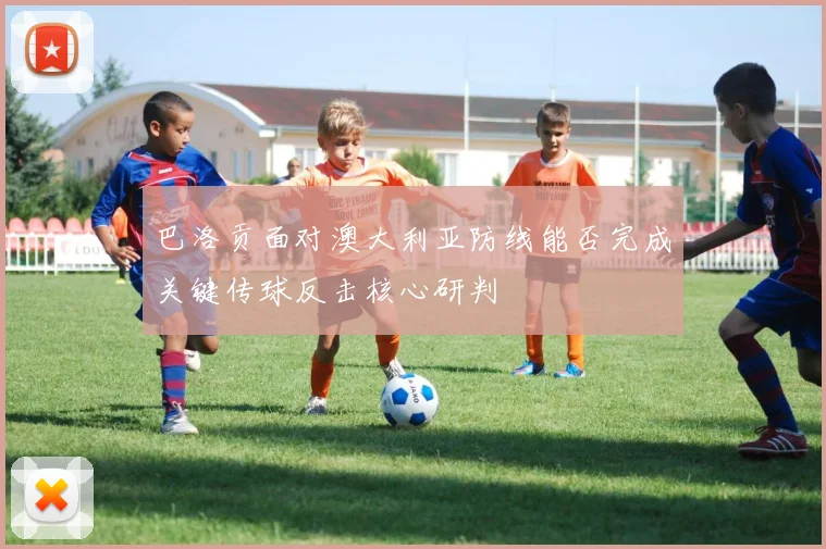 巴洛贡面对澳大利亚防线能否完成关键传球反击核心研判
