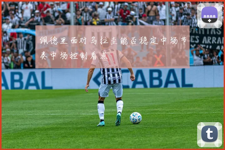 佩德里面对乌拉圭能否稳定中场节奏中场控制看点