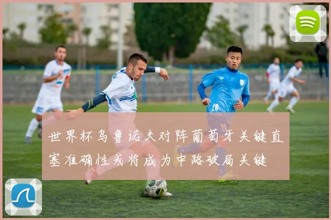 世界杯乌鲁诺夫对阵葡萄牙关键直塞准确性或将成为中路破局关键