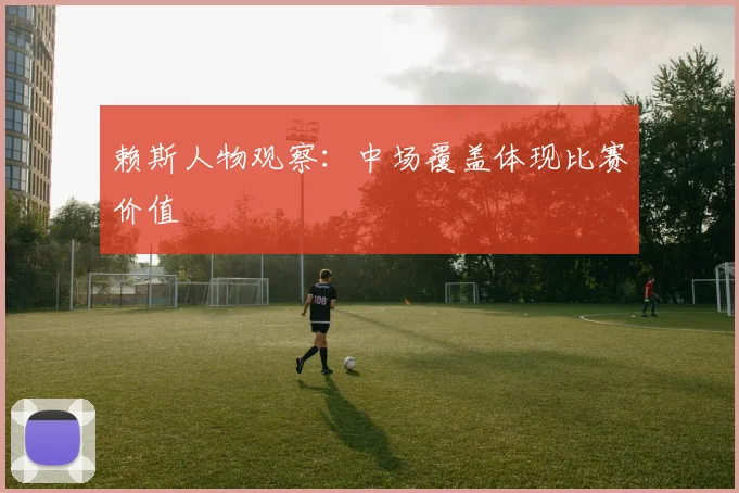 赖斯人物观察:中场覆盖体现比赛价值
