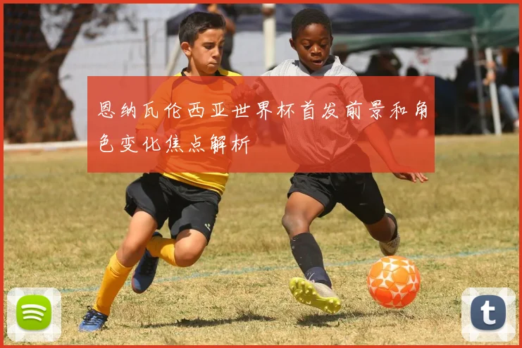 恩纳瓦伦西亚世界杯首发前景和角色变化焦点解析