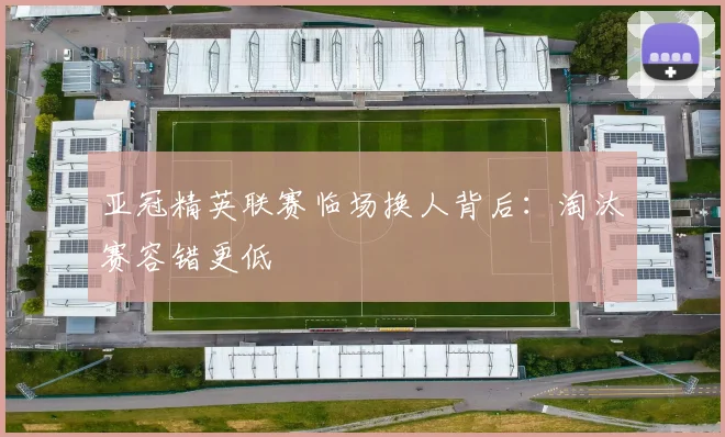 亚冠精英联赛临场换人背后：淘汰赛容错更低