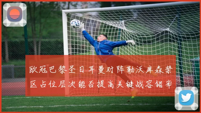 欧冠巴黎圣日耳曼对阵勒沃库森禁区占位层次能否提高关键战容错率