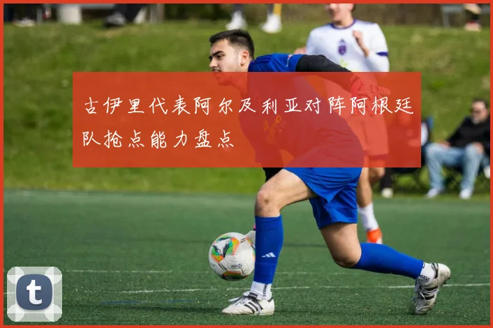古伊里代表阿尔及利亚对阵阿根廷队抢点能力盘点