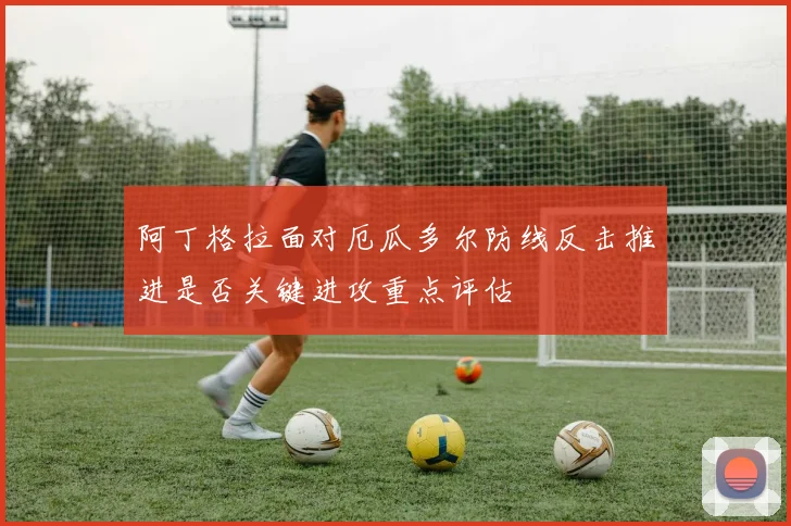 阿丁格拉面对厄瓜多尔防线反击推进是否关键进攻重点评估