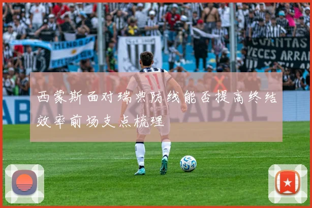西蒙斯面对瑞典防线能否提高终结效率前场支点梳理