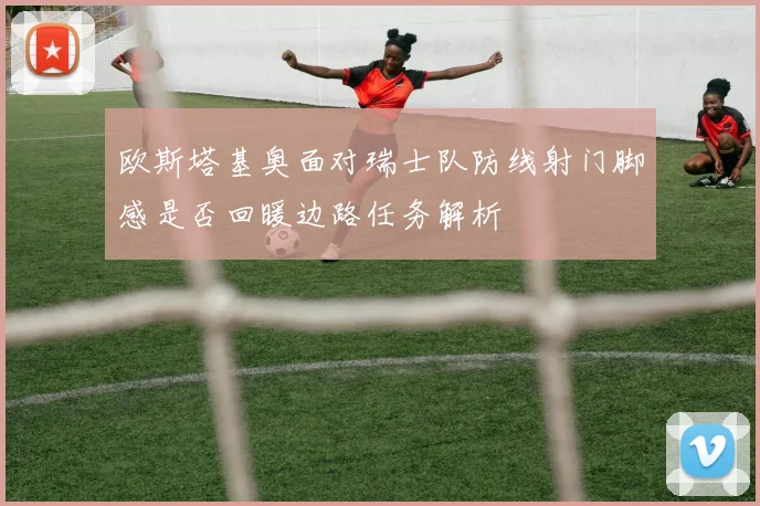 欧斯塔基奥面对瑞士队防线射门脚感是否回暖边路任务解析