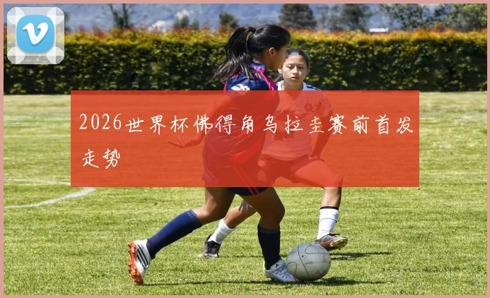 2026世界杯佛得角乌拉圭赛前首发走势