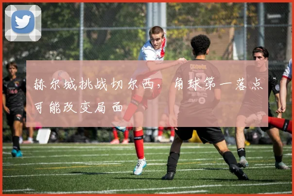 赫尔城挑战切尔西，角球第一落点可能改变局面
