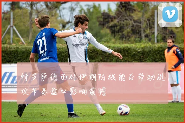 特罗萨德面对伊朗防线能否带动进攻节奏盘口影响前瞻