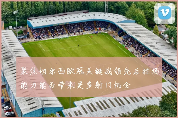 聚焦切尔西欧冠关键战领先后控场能力能否带来更多射门机会
