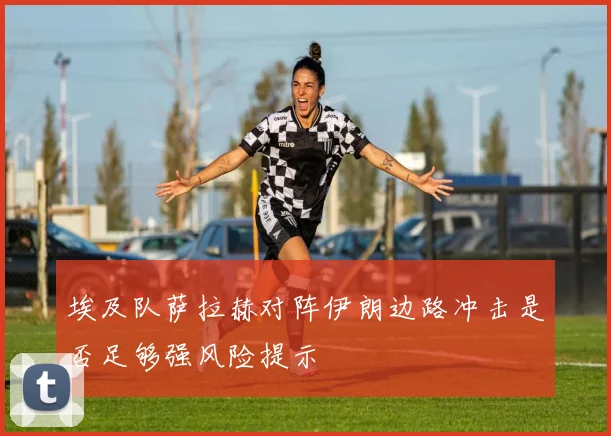 埃及队萨拉赫对阵伊朗边路冲击是否足够强风险提示