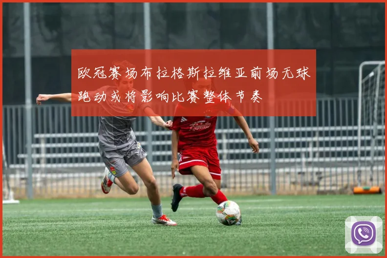 欧冠赛场布拉格斯拉维亚前场无球跑动或将影响比赛整体节奏