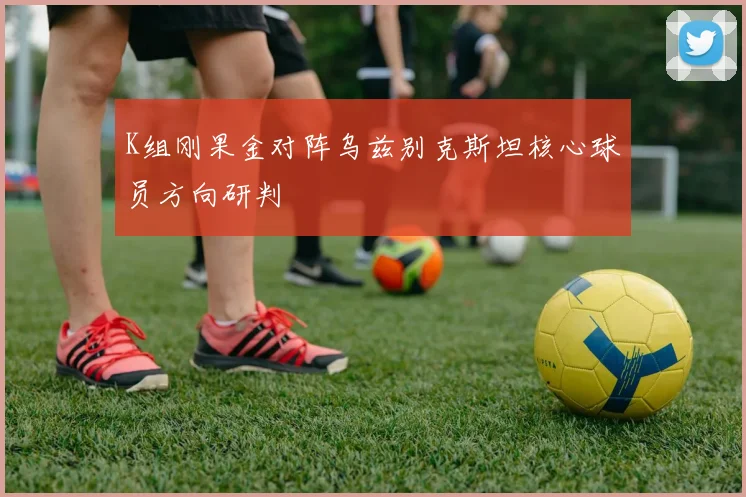 K组刚果金对阵乌兹别克斯坦核心球员方向研判