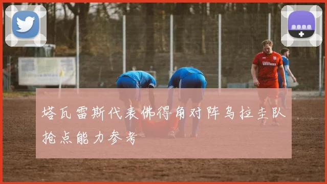 塔瓦雷斯代表佛得角对阵乌拉圭队抢点能力参考