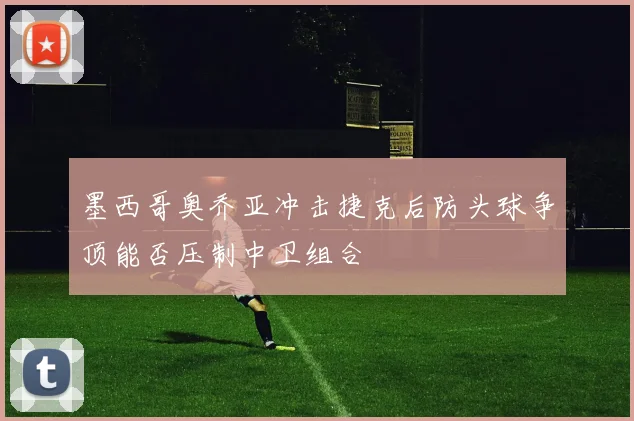 墨西哥奥乔亚冲击捷克后防头球争顶能否压制中卫组合