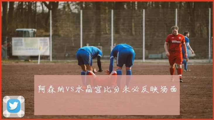 阿森纳vs水晶宫比分未必反映场面